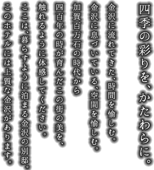 金沢に流れてきた、時間を愉しむ。金沢に息づいている、空間を愉しむ。加賀百万石の時代から四百年の時が育んだこの街の美を、触れるように体感してください。ここは、暮らすように泊まる金沢の別邸。このホテルには上質な金沢があります。